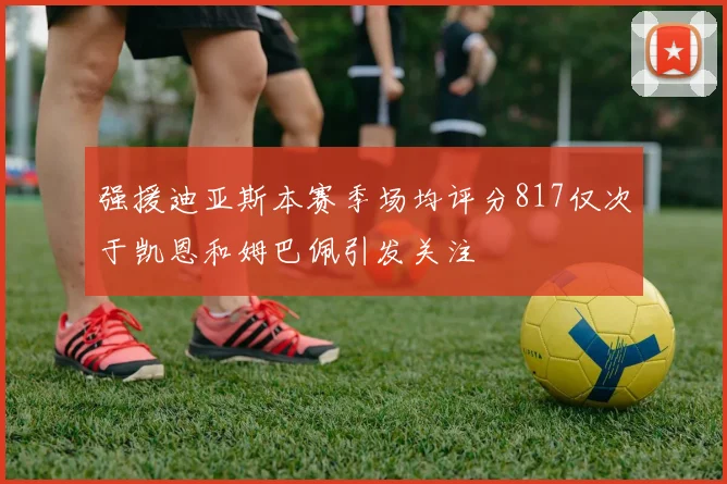 强援迪亚斯本赛季场均评分817仅次于凯恩和姆巴佩引发关注