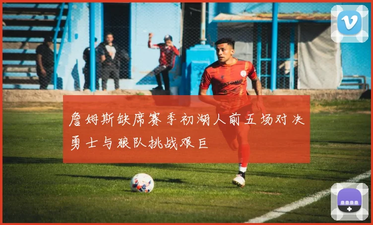 詹姆斯缺席赛季初湖人前五场对决勇士与狼队挑战艰巨