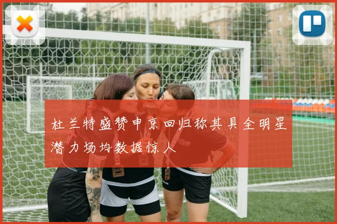 杜兰特盛赞申京回归称其具全明星潜力场均数据惊人