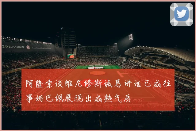 阿隆索谈维尼修斯诚恳讲话已成往事姆巴佩展现出成熟气质