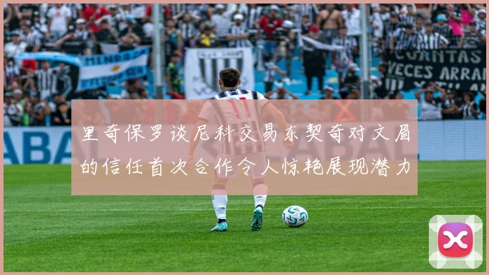 里奇保罗谈尼科交易东契奇对文眉的信任首次合作令人惊艳展现潜力