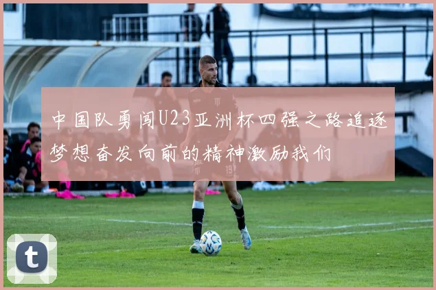中国队勇闯U23亚洲杯四强之路追逐梦想奋发向前的精神激励我们