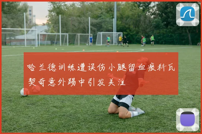 哈兰德训练遭误伤小腿留血痕科瓦契奇意外踢中引发关注