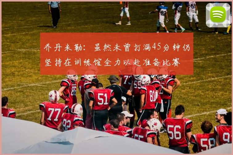 乔丹米勒：虽然未曾打满45分钟仍坚持在训练馆全力以赴准备比赛
