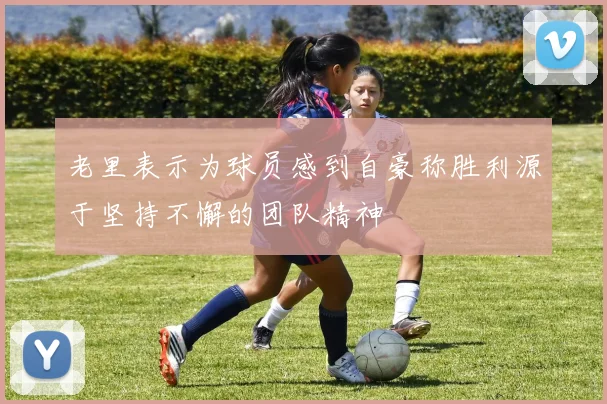 老里表示为球员感到自豪称胜利源于坚持不懈的团队精神
