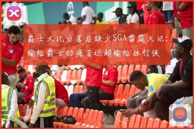 爵士大比分落后缺少SGA雷霆火记：输给爵士的痛苦远超输给独行侠