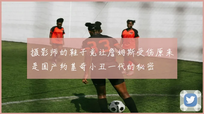 摄影师的鞋子竟让詹姆斯受伤原来是国产约基奇小丑一代的秘密