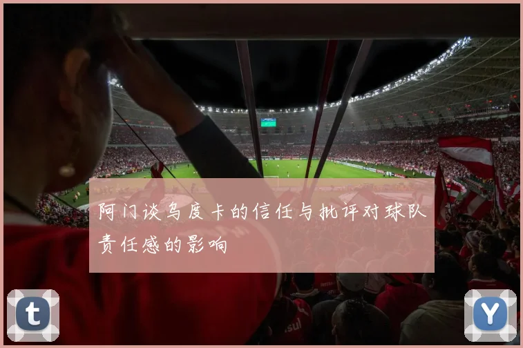 阿门谈乌度卡的信任与批评对球队责任感的影响