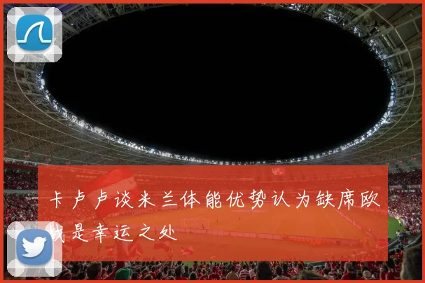 卡卢卢谈米兰体能优势认为缺席欧战是幸运之处