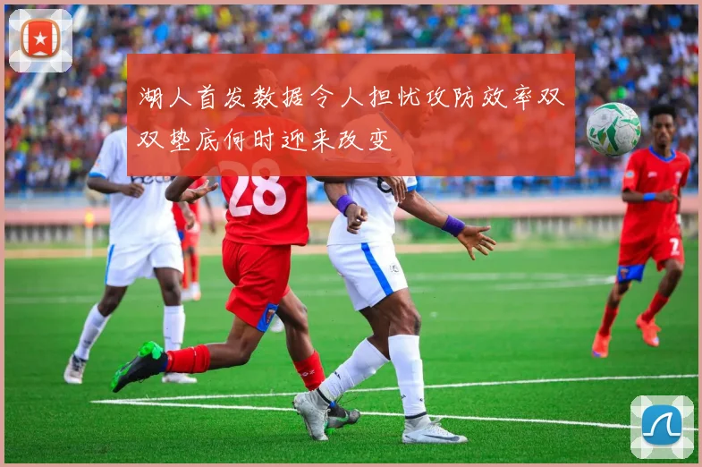 湖人首发数据令人担忧攻防效率双双垫底何时迎来改变