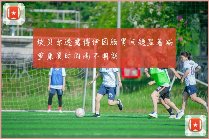 埃贝尔透露博伊因肠胃问题显著减重康复时间尚不明朗